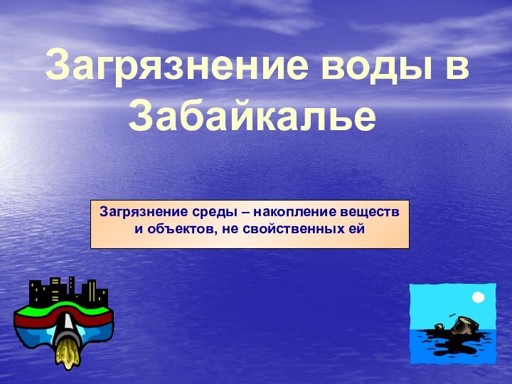 Загрязнение воды в ЗабайкальеЗагрязнение среды – накопление веществ и объектов, не свойственных ей