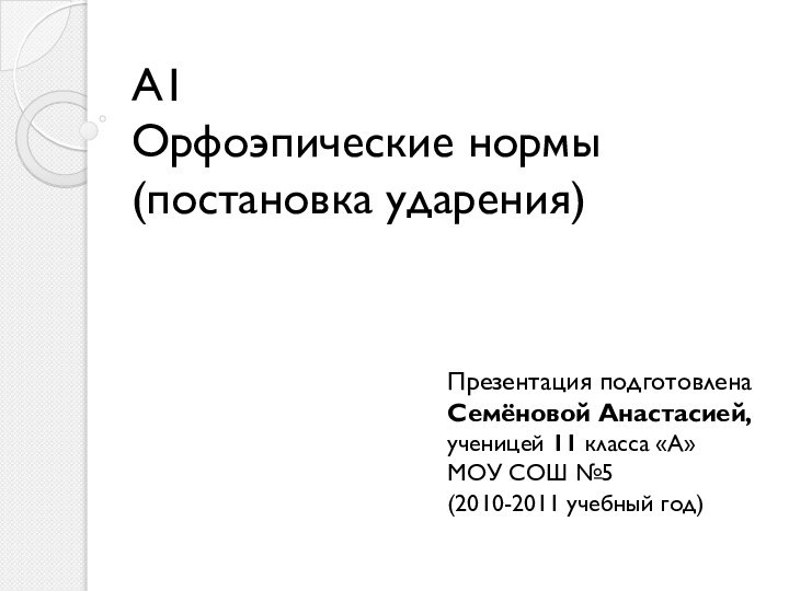 А1 Орфоэпические нормы (постановка ударения)Презентация подготовленаСемёновой Анастасией,ученицей 11 класса «А» МОУ СОШ №5 (2010-2011 учебный год)