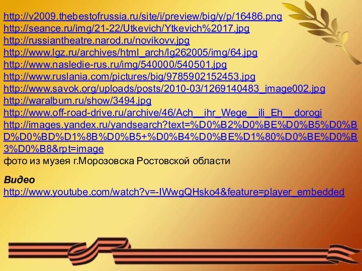 http://v2009.thebestofrussia.ru/site/i/preview/big/y/p/16486.pnghttp://seance.ru/img/21-22/Utkevich/Ytkevich%2017.jpghttp://russiantheatre.narod.ru/novikovv.jpghttp://www.lgz.ru/archives/html_arch/lg262005/img/64.jpghttp://www.nasledie-rus.ru/img/540000/540501.jpghttp://www.ruslania.com/pictures/big/9785902152453.jpghttp://www.savok.org/uploads/posts/2010-03/1269140483_image002.jpghttp://waralbum.ru/show/3494.jpghttp://www.off-road-drive.ru/archive/46/Ach__ihr_Wege__ili_Eh__dorogihttp://images.yandex.ru/yandsearch?text=%D0%B2%D0%BE%D0%B5%D0%BD%D0%BD%D1%8B%D0%B5+%D0%B4%D0%BE%D1%80%D0%BE%D0%B3%D0%B8&rpt=imageфото из музея г.Морозовска Ростовской областиВидео http://www.youtube.com/watch?v=-IWwgQHsko4&feature=player_embedded