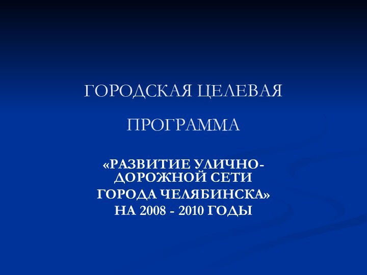 ГОРОДСКАЯ ЦЕЛЕВАЯ ПРОГРАММА «РАЗВИТИЕ УЛИЧНО-ДОРОЖНОЙ СЕТИ ГОРОДА ЧЕЛЯБИНСКА»НА 2008 - 2010 ГОДЫ