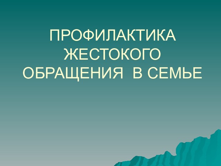 ПРОФИЛАКТИКА ЖЕСТОКОГО ОБРАЩЕНИЯ В СЕМЬЕ