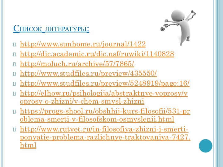 Список литературы:http://www.sunhome.ru/journal/142262http://dic.academic.ru/dic.nsf/ruwiki/1140828http://moluch.ru/archive/57/7865/http://www.studfiles.ru/preview/435550/http://www.studfiles.ru/preview/5248919/page:16/http://elhow.ru/psihologija/abstraktnye-voprosy/voprosy-o-zhizni/v-chem-smysl-zhiznihttps://progs-shool.ru/obshhij-kurs-filosofii/531-problema-smerti-v-filosofskom-osmyslenii.htmlhttp://www.rutvet.ru/in-filosofiya-zhizni-i-smerti-ponyatie-problema-razlichnye-traktovaniya-7427.html