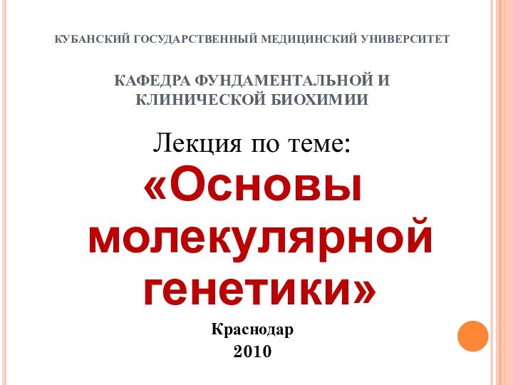 КУБАНСКИЙ ГОСУДАРСТВЕННЫЙ МЕДИЦИНСКИЙ УНИВЕРСИТЕТ  КАФЕДРА ФУНДАМЕНТАЛЬНОЙ И КЛИНИЧЕСКОЙ БИОХИМИИЛекция по теме:«Основы молекулярной генетики»Краснодар2010