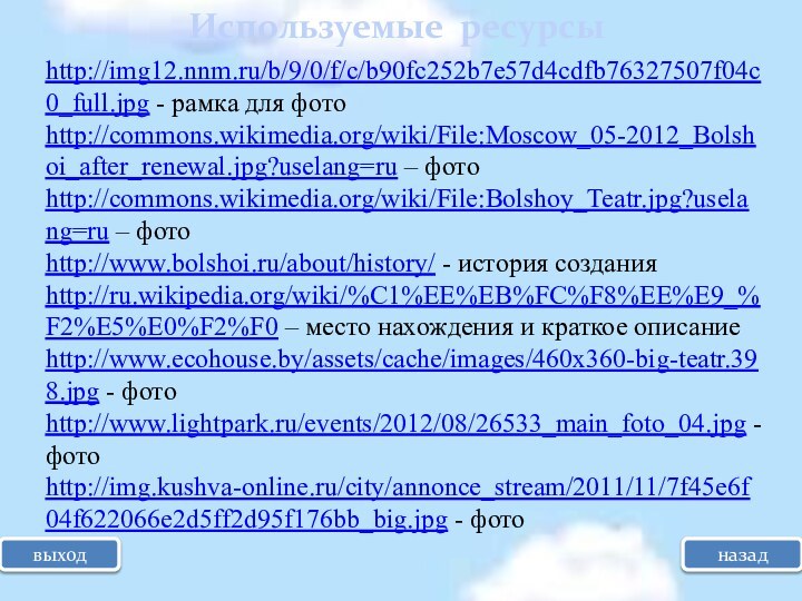 выходИспользуемые ресурсыназадhttp://img12.nnm.ru/b/9/0/f/c/b90fc252b7e57d4cdfb76327507f04c0_full.jpg - рамка для фото http://commons.wikimedia.org/wiki/File:Moscow_05-2012_Bolshoi_after_renewal.jpg?uselang=ru – фото http://commons.wikimedia.org/wiki/File:Bolshoy_Teatr.jpg?uselang=ru – фотоhttp://www.bolshoi.ru/about/history/