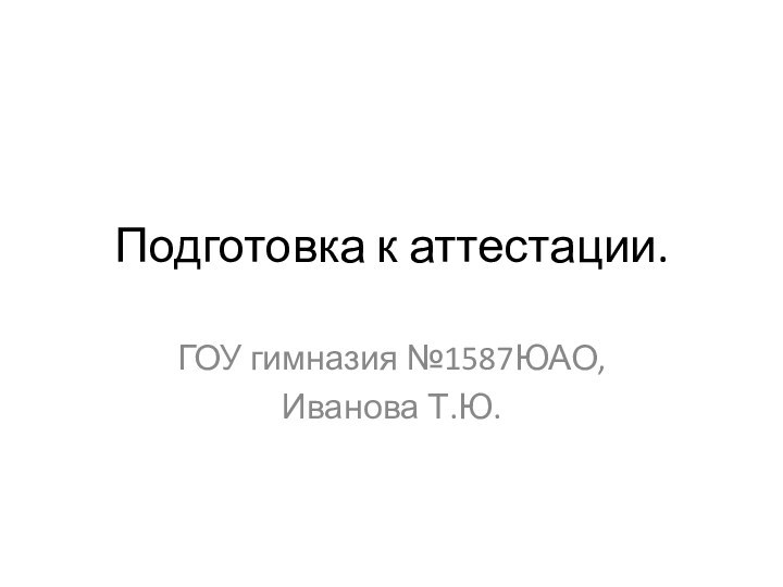 Подготовка к аттестации.ГОУ гимназия №1587ЮАО, Иванова Т.Ю.