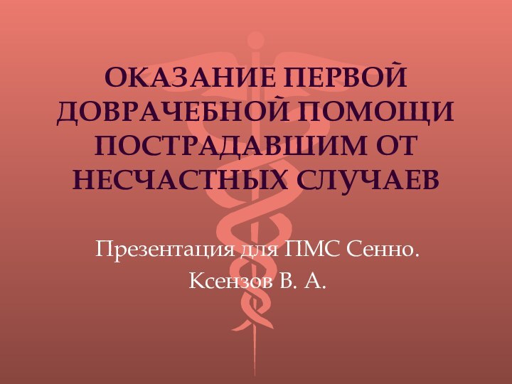 ОКАЗАНИЕ ПЕРВОЙ ДОВРАЧЕБНОЙ ПОМОЩИ ПОСТРАДАВШИМ ОТ НЕСЧАСТНЫХ СЛУЧАЕВПрезентация для ПМС Сенно.Ксензов В. А.