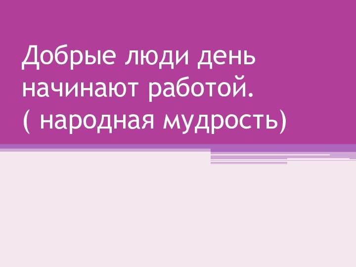 Добрые люди день начинают работой. ( народная мудрость)