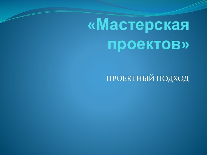 «Мастерская проектов» ПРОЕКТНЫЙ ПОДХОД