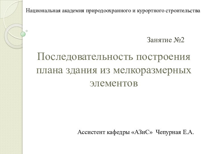 Последовательность построения плана здания из мелкоразмерных элементовЗанятие №2Ассистент кафедры «АЗиС» Чепурная Е.А.Национальная