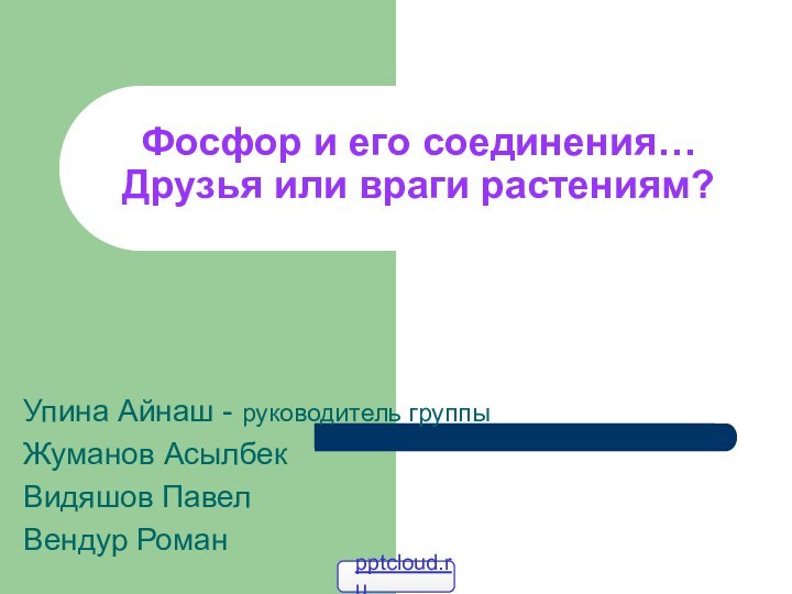 Фосфор и его соединения… Друзья или враги растениям?Упина Айнаш - руководитель группыЖуманов АсылбекВидяшов ПавелВендур Роман