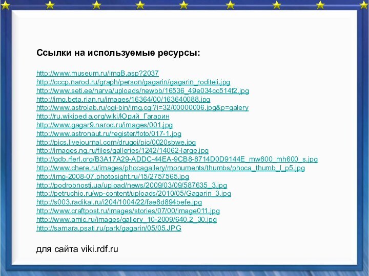 Ссылки на используемые ресурсы:http://www.museum.ru/imgB.asp?2037http://cccp.narod.ru/graph/person/gagarin/gagarin_roditeli.jpghttp://www.seti.ee/narva/uploads/newbb/16536_49e034cc514f2.jpghttp://img.beta.rian.ru/images/16364/00/163640088.jpghttp://www.astrolab.ru/cgi-bin/img.cgi?i=32/00000006.jpg&p=galeryhttp://ru.wikipedia.org/wiki/Юрий_Гагаринhttp://www.gagar9.narod.ru/images/001.jpghttp://www.astronaut.ru/register/foto/017-1.jpghttp://pics.livejournal.com/drugoi/pic/0020sbwe.jpghttp://images.ng.ru/files/galleries/1242/14062-large.jpghttp://gdb.rferl.org/B3A17A29-ADDC-44EA-9CB8-8714D0D9144E_mw800_mh600_s.jpghttp://www.chere.ru/images/phocagallery/monuments/thumbs/phoca_thumb_l_p5.jpghttp://img-2008-07.photosight.ru/15/2757565.jpghttp://podrobnosti.ua/upload/news/2009/03/09/587635_3.jpghttp://petruchio.ru/wp-content/uploads/2010/05/Gagarin_3.jpghttp://s003.radikal.ru/i204/1004/22/fae8d894befe.jpghttp://www.craftpost.ru/images/stories/07/00/image011.jpghttp://www.amic.ru/images/gallery_10-2009/640.2_30.jpghttp://samara.psati.ru/park/gagarin/05/05.JPGдля сайта viki.rdf.ru