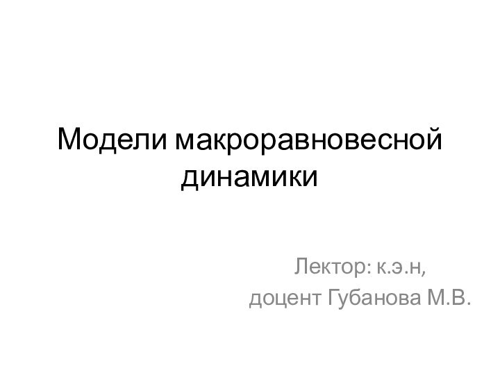 Модели макроравновесной динамикиЛектор: к.э.н,доцент Губанова М.В.