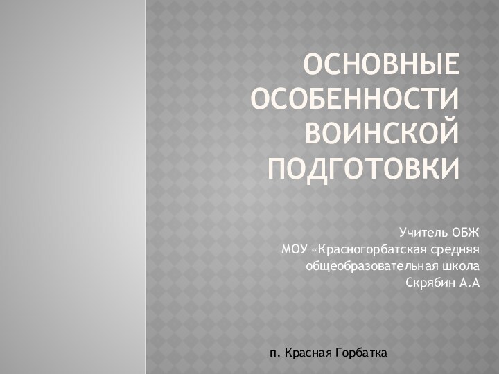 Основные особенности воинской подготовки Учитель ОБЖ МОУ «Красногорбатская средняя общеобразовательная школаСкрябин А.Ап. Красная Горбатка