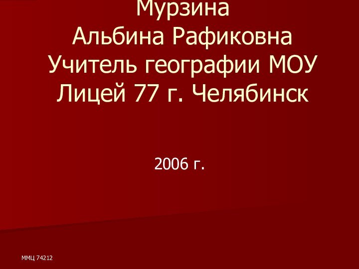 ММЦ 74212Мурзина  Альбина Рафиковна Учитель географии МОУ Лицей 77 г. Челябинск 2006 г.