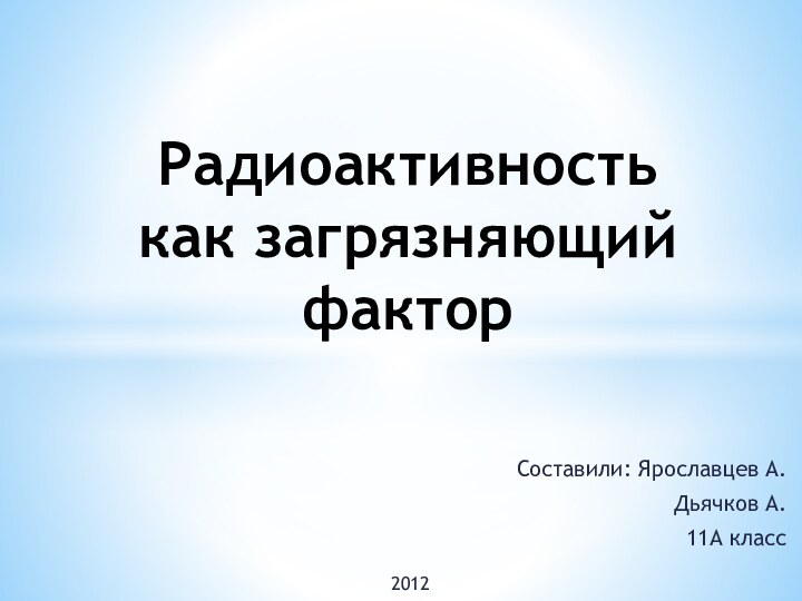 Составили: Ярославцев А.Дьячков А.11А классРадиоактивность как загрязняющий фактор2012