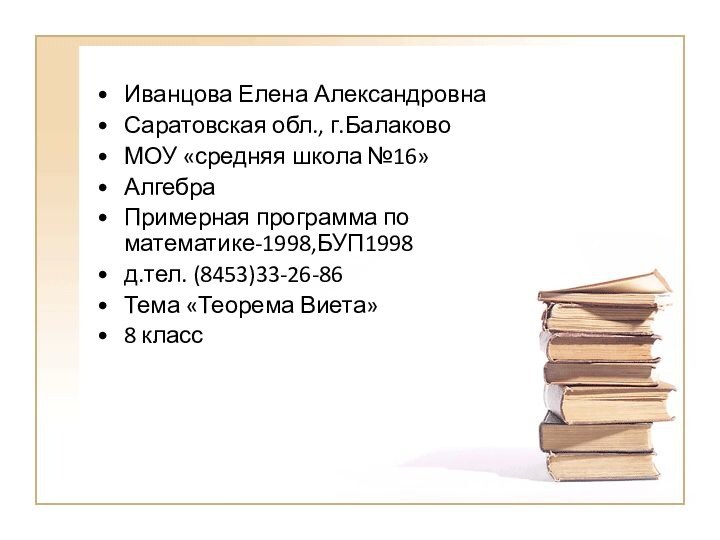 Иванцова Елена АлександровнаСаратовская обл., г.БалаковоМОУ «средняя школа №16»Алгебра Примерная программа по математике-1998,БУП1998д.тел. (8453)33-26-86Тема «Теорема Виета»8 класс