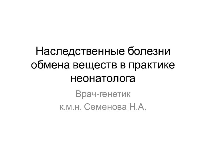 Наследственные болезни обмена веществ в практике неонатологаВрач-генетикк.м.н. Семенова Н.А.