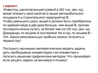 1 вариант. Инвестор, располагающий суммой в 300 тыс. ден. ед., может вложить свой капитал в акции автомобильного концерна А и строительного предприятия В. Чтобы уменьшить риск, акций А должно быть приобретено по крайней мере в два раза больше, чем акций В