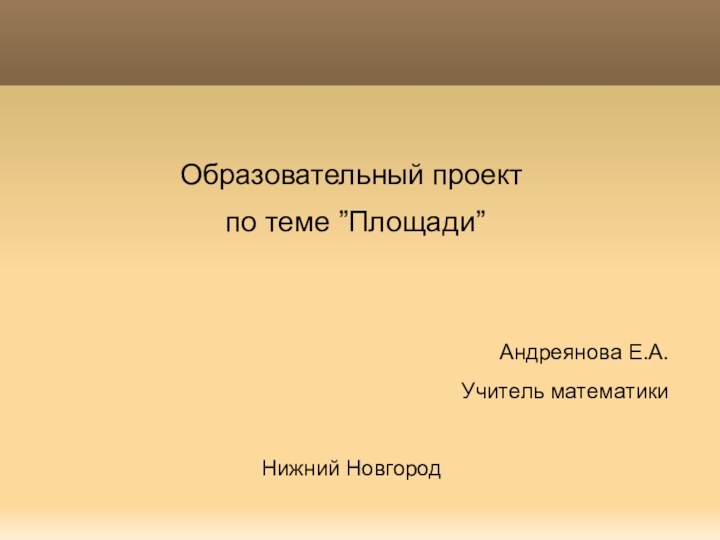 Образовательный проект по теме ”Площади”Андреянова Е.А.Учитель математикиНижний Новгород