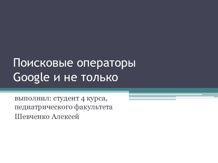 Поисковые операторы Google и не тольковыполнил: студент 4 курса, педиатрического факультета Шевченко Алексей