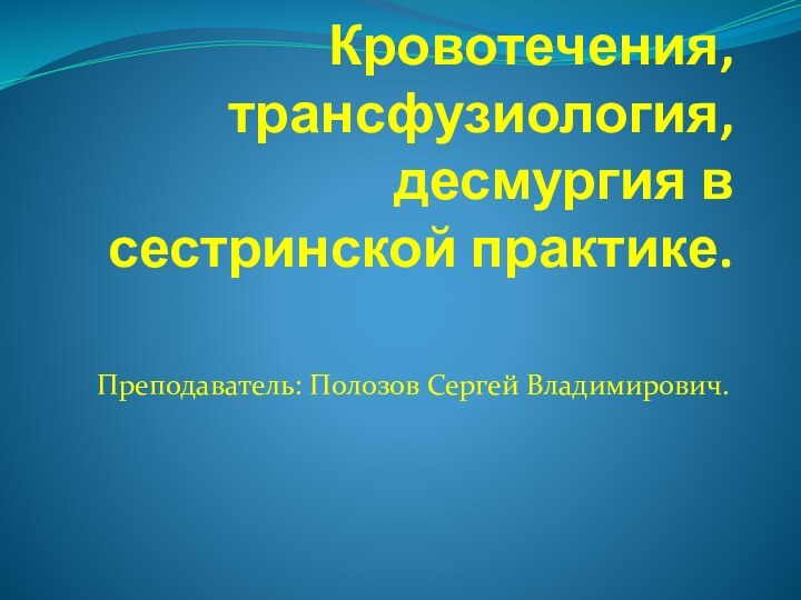 Кровотечения, трансфузиология, десмургия в сестринской практике.Преподаватель: Полозов Сергей Владимирович.