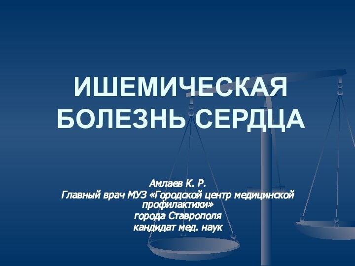 ИШЕМИЧЕСКАЯ БОЛЕЗНЬ СЕРДЦААмлаев К. Р. Главный врач МУЗ «Городской центр медицинской профилактики»города Ставрополякандидат мед. наук