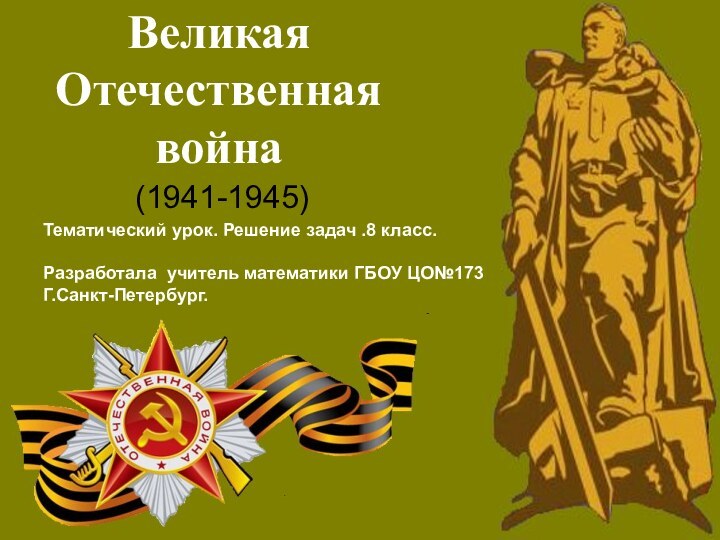 Великая Отечественная война(1941-1945)Тематический урок. Решение задач .8 класс.Разработала учитель математики ГБОУ ЦО№173Г.Санкт-Петербург.