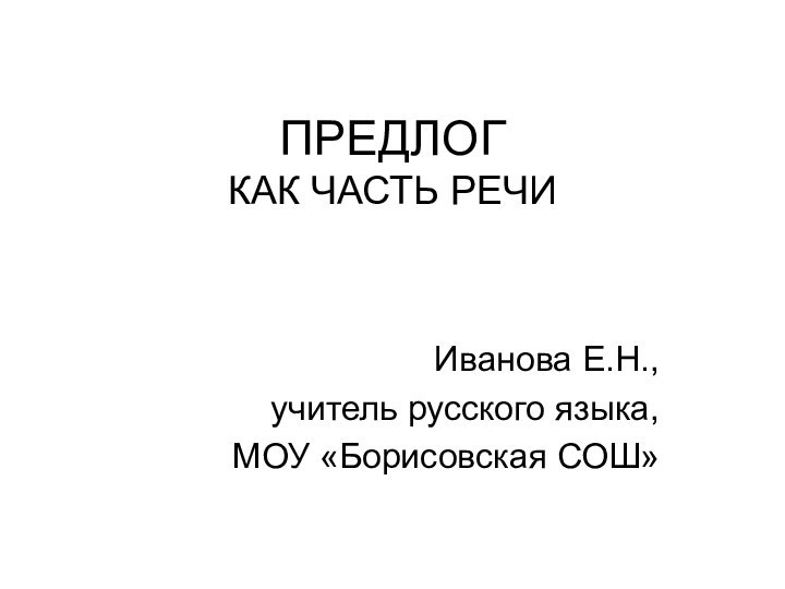 ПРЕДЛОГ  КАК ЧАСТЬ РЕЧИИванова Е.Н.,учитель русского языка,МОУ «Борисовская СОШ»