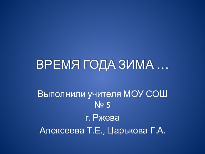 ВРЕМЯ ГОДА ЗИМА …Выполнили учителя МОУ СОШ № 5 г. Ржева Алексеева Т.Е., Царькова Г.А.