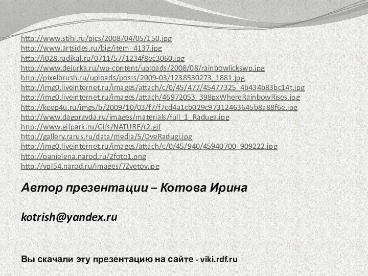 Автор презентации – Котова Ирина  kotrish@yandex.ru Вы скачали эту презентацию на сайте - viki.rdf.ruhttp://www.stihi.ru/pics/2008/04/05/150.jpghttp://www.artsides.ru/big/item_4137.jpghttp://i028.radikal.ru/0711/57/1234f8ec3060.jpghttp://www.dejurka.ru/wp-content/uploads/2008/08/rainbowlickswp.jpghttp://pixelbrush.ru/uploads/posts/2009-03/1238530273_1881.jpghttp://img0.liveinternet.ru/images/attach/c/0/45/477/45477325_4b434b83bc14t.jpghttp://img0.liveinternet.ru/images/attach/46972053_398pxWhereRainbowRises.jpghttp://keep4u.ru/imgs/b/2009/10/03/f7/f7cd4a1cb029c97312463645b8a88f6e.jpghttp://www.dagpravda.ru/images/materials/full_1_Raduga.jpghttp://www.gifpark.ru/Gifs/NATURE/r2.gifhttp://gallery.rarus.ru/data/media/5/DveRadugi.jpghttp://img0.liveinternet.ru/images/attach/c/0/45/940/45940700_909222.jpghttp://panielena.narod.ru/2foto1.pnghttp://vpl54.narod.ru/images/7Zvetov.jpg