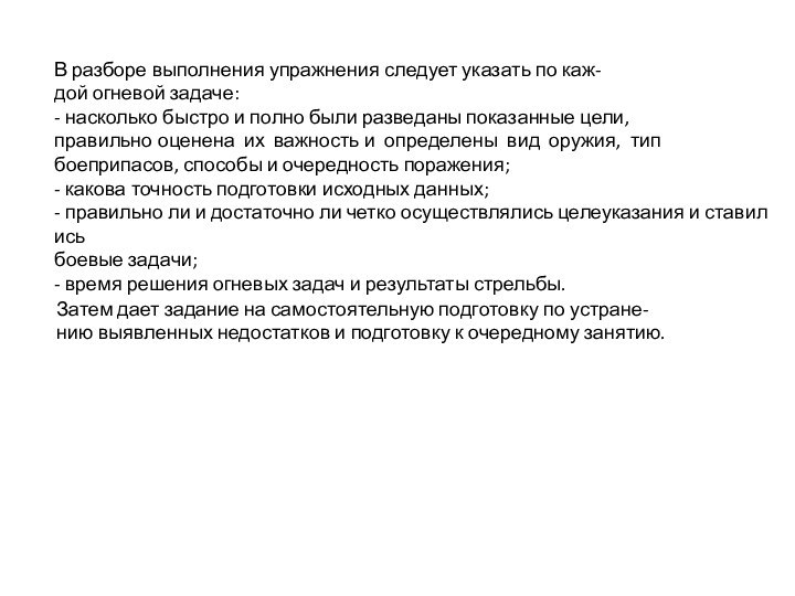 В разборе выполнения упражнения следует указать по каж-дой огневой задаче:- насколько быстро и полно были разведаны показанные цели,правильно оценена  их  важность и  определены  вид  оружия,  типбоеприпасов, способы и очередность поражения;- какова точность подготовки исходных данных;- правильно ли и достаточно ли четко осуществлялись целеуказания и ставились боевые задачи;- время решения огневых задач и результаты стрельбы.Затем дает задание на самостоятельную подготовку по устране-нию выявленных недостатков и подготовку к очередному занятию.