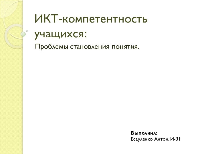 ИКТ-компетентность учащихся:Проблемы становления понятия.Выполнил:Есауленко Антон, И-31