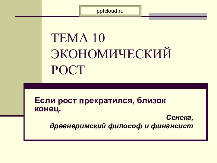 ТЕМА 10 ЭКОНОМИЧЕСКИЙ РОСТ Если рост прекратился, близок конец.Сенека, древнеримский философ и финансист