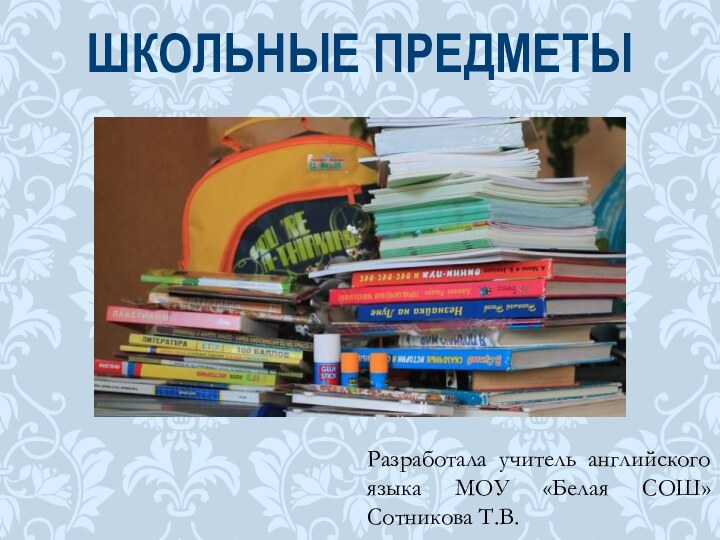 Разработала учитель английского языка МОУ «Белая СОШ» Сотникова Т.В. ШКОЛЬНЫЕ ПРЕДМЕТЫ