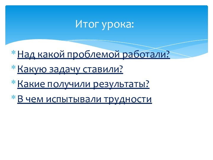 Над какой проблемой работали? Какую задачу ставили?Какие получили результаты?В чем испытывали трудности Итог урока: