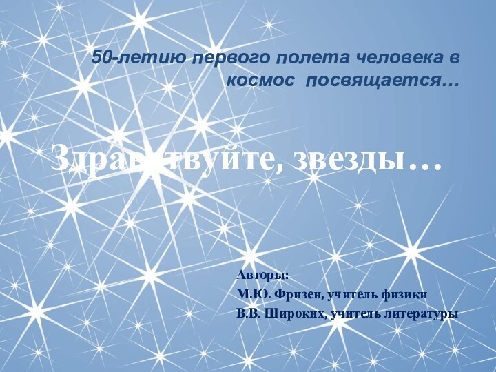 Авторы:М.Ю. Фризен, учитель физикиВ.В. Широких, учитель литературы50-летию первого полета человека в космос посвящается…Здравствуйте, звезды…