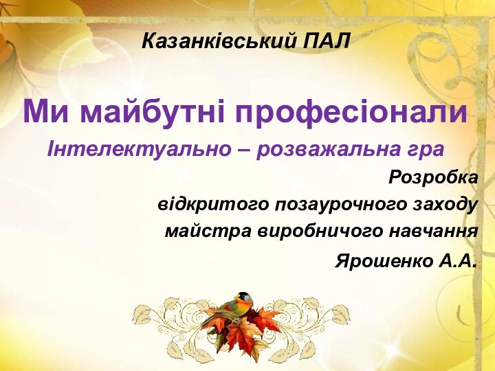 Казанківський ПАЛ Ми майбутні професіонали Інтелектуально – розважальна граРозробка відкритого позаурочного заходумайстра виробничого навчанняЯрошенко А.А.