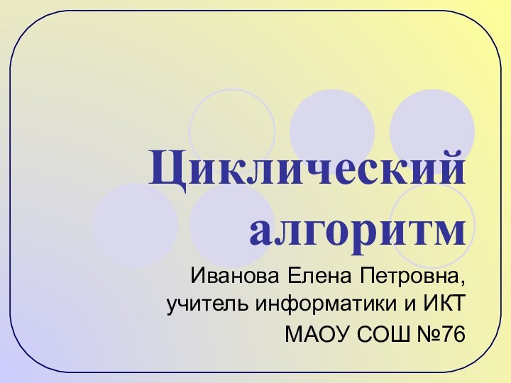 Циклический алгоритмИванова Елена Петровна, учитель информатики и ИКТМАОУ СОШ №76