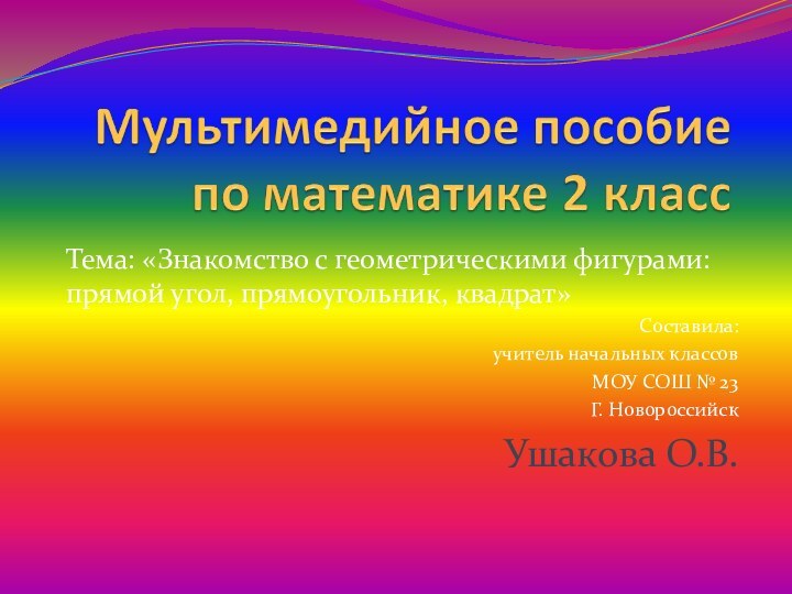 Тема: «Знакомство с геометрическими фигурами: прямой угол, прямоугольник, квадрат»Составила:учитель начальных классовМОУ СОШ № 23Г. НовороссийскУшакова О.В.