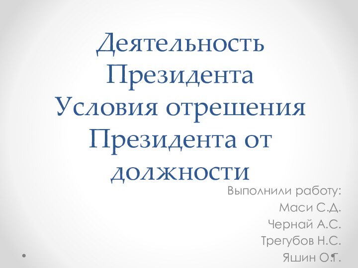 Деятельность Президента Условия отрешения Президента от должностиВыполнили работу:Маси С.Д.Чернай А.С.Трегубов Н.С.Яшин О.Г.