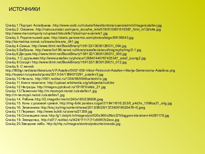 Слайд 1.Портрет Астафьева. http://www.vodb.ru/include/fckeditor/data/users/admin/Image/astafiev.jpgСлайд 2. Овсянка. http://rudocs.exdat.com/pars_docs/tw_refs/516/515587/515587_html_m12db4a.jpghttp://www.mancompany.ru/upload/iblock/fe7/ykzdruzr-aulorwtx1.jpgСлайд 3. Родительский дом. http://static.panoramio.com/photos/large/89106543.jpghttp://biometrica.tomsk.ru/krasno/krasno_041.jpgСлайд 4.Семья.