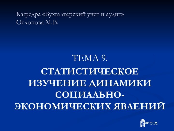 Кафедра «Бухгалтерский учет и аудит» Ослопова М.В. ТЕМА 9.СТАТИСТИЧЕСКОЕ ИЗУЧЕНИЕ ДИНАМИКИ СОЦИАЛЬНО-ЭКОНОМИЧЕСКИХ ЯВЛЕНИЙ