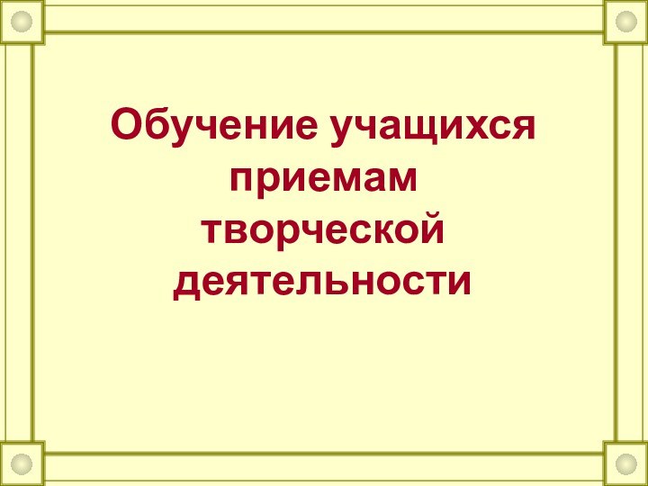 Обучение учащихся приемам  творческой деятельности