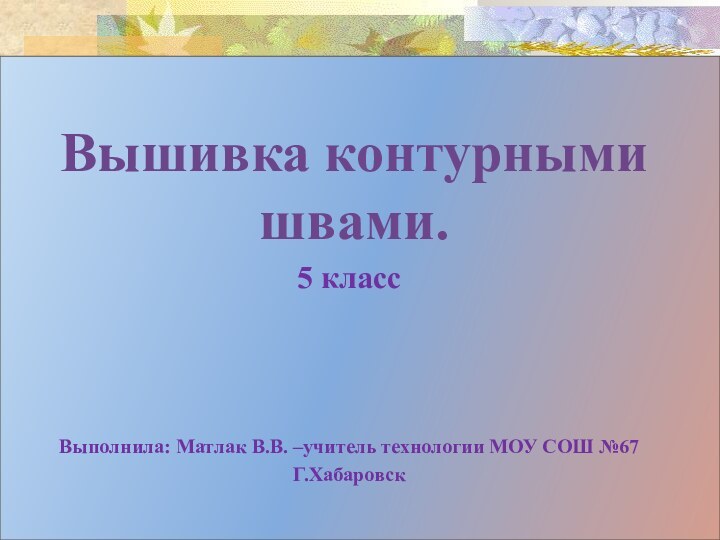 Вышивка контурными швами.5 класс Выполнила: Матлак В.В. –учитель технологии МОУ СОШ №67Г.Хабаровск