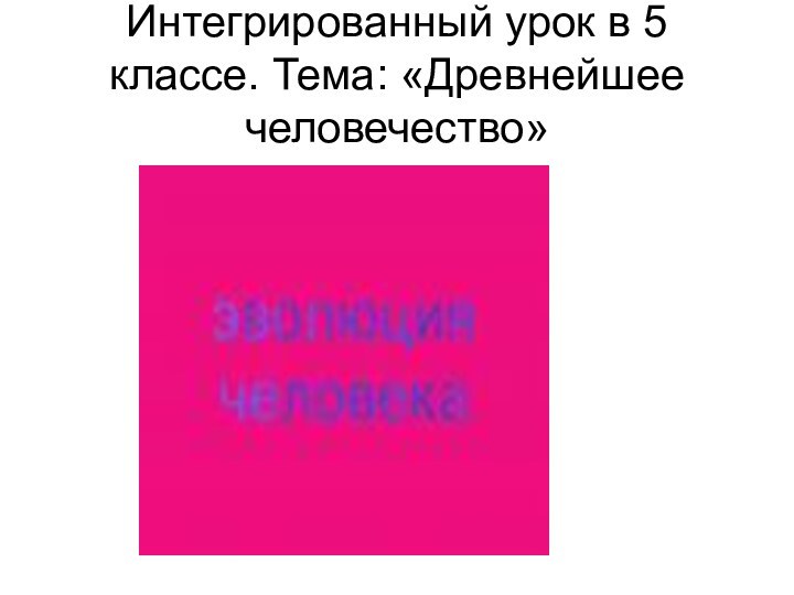 Интегрированный урок в 5 классе. Тема: «Древнейшее человечество»