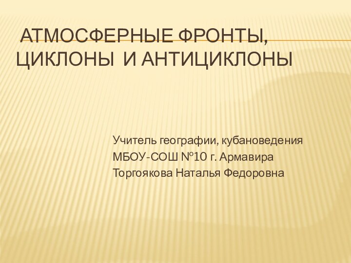 атмосферные фронты, Циклоны и антициклоныУчитель географии, кубановеденияМБОУ-СОШ №10 г. АрмавираТоргоякова Наталья Федоровна