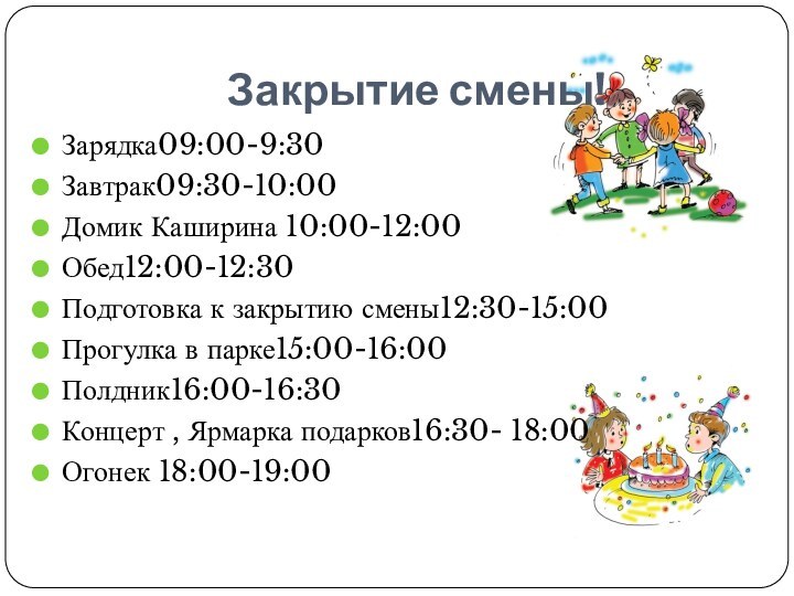 Закрытие смены!Зарядка09:00-9:30Завтрак09:30-10:00Домик Каширина 10:00-12:00Обед12:00-12:30Подготовка к закрытию смены12:30-15:00Прогулка в парке15:00-16:00Полдник16:00-16:30Концерт , Ярмарка подарков16:30- 18:00Огонек 18:00-19:00