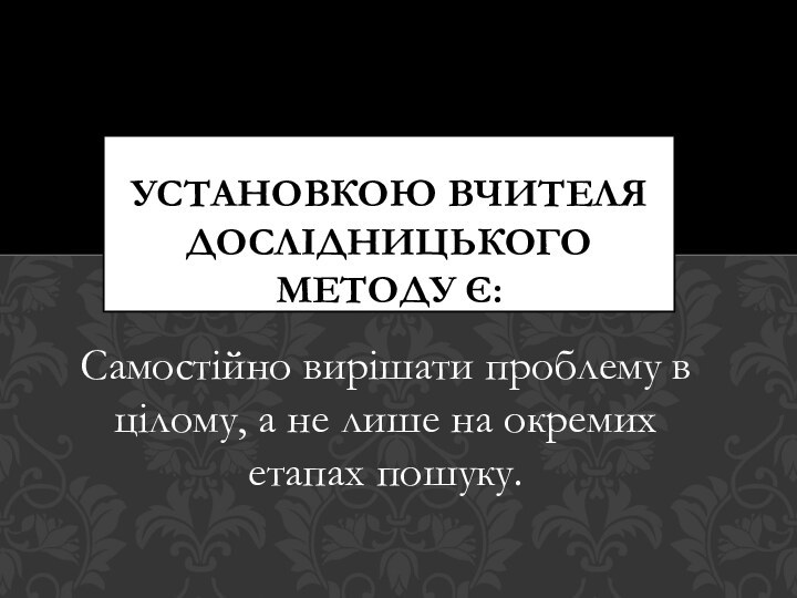 Самостійно вирішати проблему в цілому, а не лише на окремих етапах пошуку.Установкою вчителя дослідницького методу є: