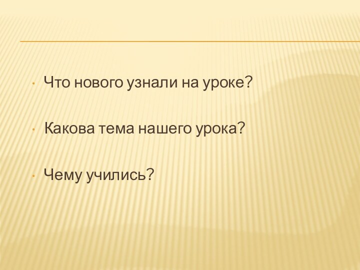 Что нового узнали на уроке?Какова тема нашего урока?Чему учились?