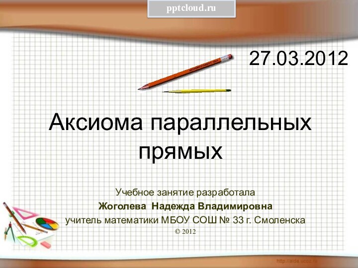 Аксиома параллельных прямых 27.03.2012Учебное занятие разработалаЖоголева Надежда Владимировнаучитель математики МБОУ СОШ № 33 г. Смоленска© 2012